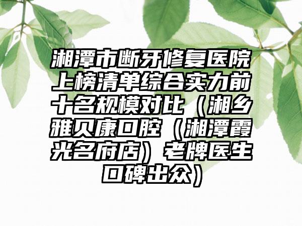 湘潭市断牙修复医院上榜清单综合实力前十名规模对比（湘乡雅贝康口腔（湘潭霞光名府店）老牌医生口碑出众）