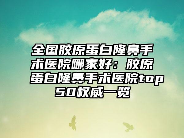 全国胶原蛋白隆鼻手术医院哪家好：胶原蛋白隆鼻手术医院top50权威一览