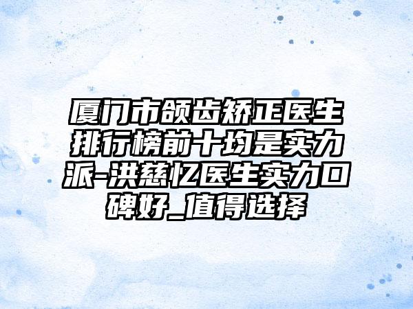 厦门市颌齿矫正医生排行榜前十均是实力派-洪慈忆医生实力口碑好_值得选择