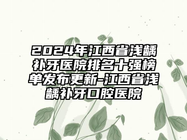 2024年江西省浅龋补牙医院排名十强榜单发布更新-江西省浅龋补牙口腔医院