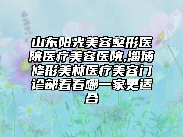 山东阳光美容整形医院医疗美容医院,淄博修形美林医疗美容门诊部看看哪一家更适合