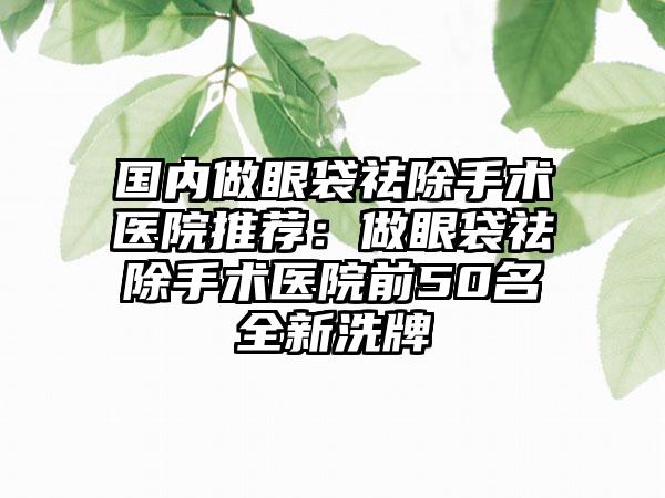 国内做眼袋祛除手术医院推荐：做眼袋祛除手术医院前50名全新洗牌