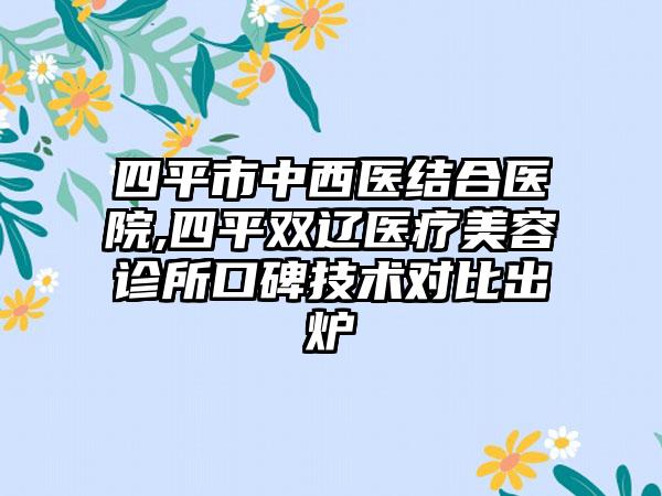 四平市中西医结合医院,四平双辽医疗美容诊所口碑技术对比出炉