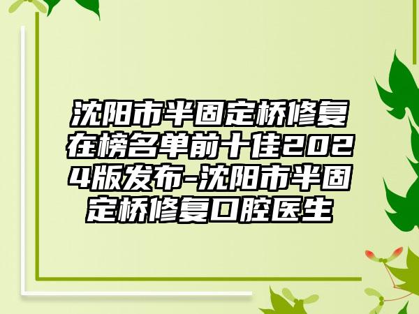 沈阳市半固定桥修复在榜名单前十佳2024版发布-沈阳市半固定桥修复口腔医生