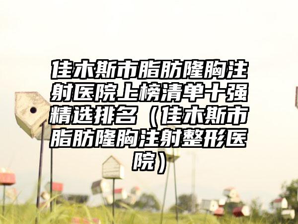 佳木斯市脂肪隆胸注射医院上榜清单十强精选排名（佳木斯市脂肪隆胸注射整形医院）