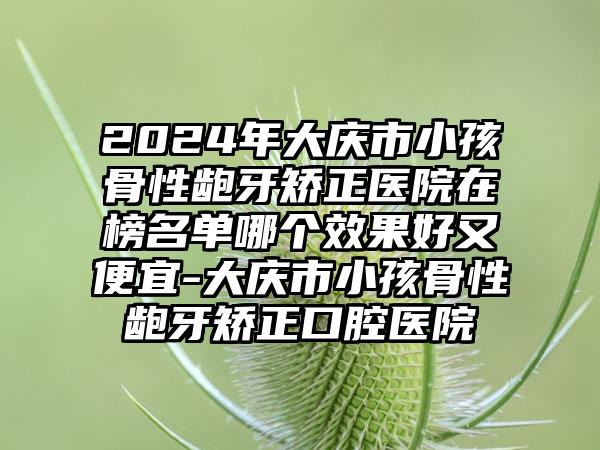 2024年大庆市小孩骨性龅牙矫正医院在榜名单哪个效果好又便宜-大庆市小孩骨性龅牙矫正口腔医院