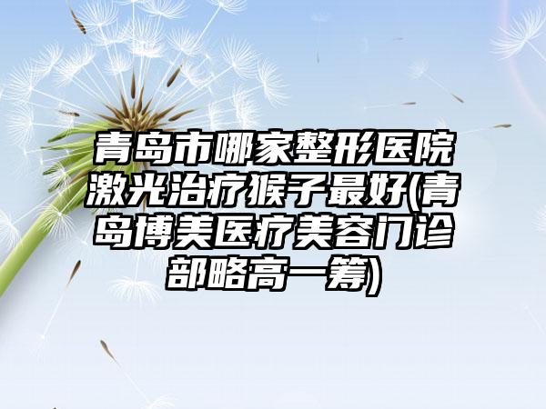 青岛市哪家整形医院激光治疗猴子最好(青岛博美医疗美容门诊部略高一筹)