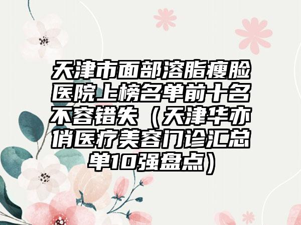 天津市面部溶脂瘦脸医院上榜名单前十名不容错失（天津华亦俏医疗美容门诊汇总单10强盘点）