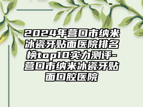 2024年营口市纳米冰瓷牙贴面医院排名榜top10实力测评-营口市纳米冰瓷牙贴面口腔医院