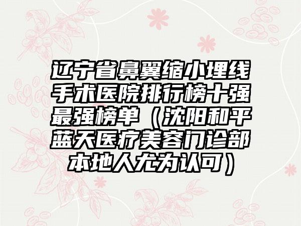 辽宁省鼻翼缩小埋线手术医院排行榜十强最强榜单（沈阳和平蓝天医疗美容门诊部本地人尤为认可）