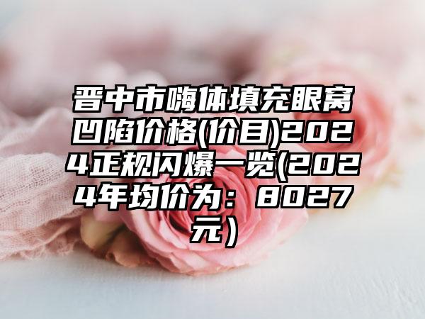 晋中市嗨体填充眼窝凹陷价格(价目)2024正规闪爆一览(2024年均价为：8027元）