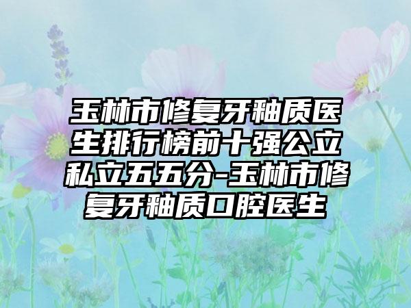 玉林市修复牙釉质医生排行榜前十强公立私立五五分-玉林市修复牙釉质口腔医生