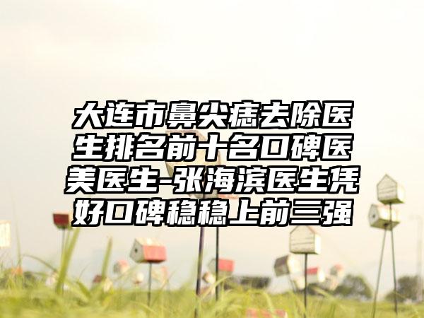 大连市鼻尖痣去除医生排名前十名口碑医美医生-张海滨医生凭好口碑稳稳上前三强