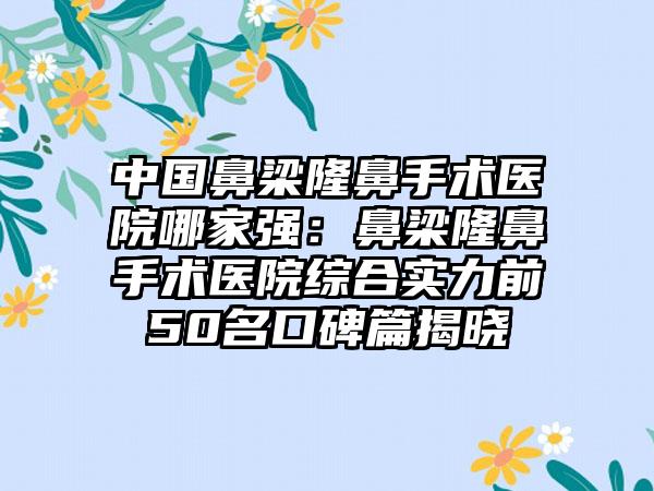 中国鼻梁隆鼻手术医院哪家强：鼻梁隆鼻手术医院综合实力前50名口碑篇揭晓