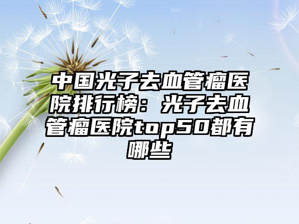 中国光子去血管瘤医院排行榜：光子去血管瘤医院top50都有哪些