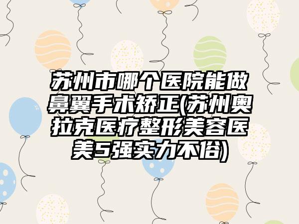 苏州市哪个医院能做鼻翼手术矫正(苏州奥拉克医疗整形美容医美5强实力不俗)