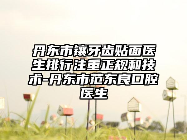 丹东市镶牙齿贴面医生排行注重正规和技术-丹东市范东良口腔医生