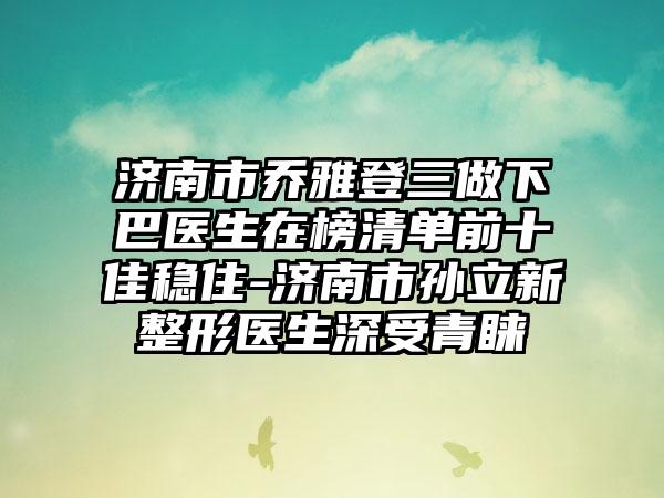 济南市乔雅登三做下巴医生在榜清单前十佳稳住-济南市孙立新整形医生深受青睐