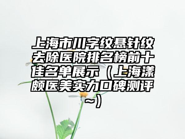 上海市川字纹悬针纹去除医院排名榜前十佳名单展示（上海漾颇医美实力口碑测评~）