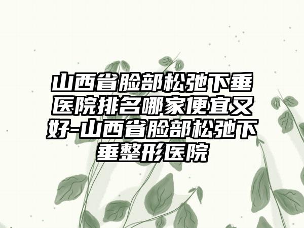 山西省脸部松弛下垂医院排名哪家便宜又好-山西省脸部松弛下垂整形医院