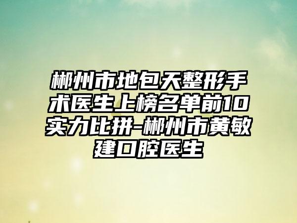 郴州市地包天整形手术医生上榜名单前10实力比拼-郴州市黄敏建口腔医生