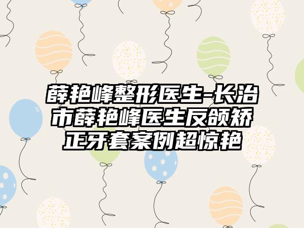 薛艳峰整形医生-长治市薛艳峰医生反颌矫正牙套案例超惊艳