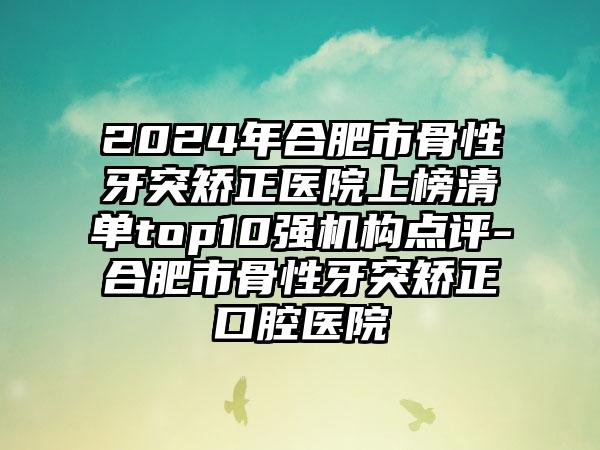 2024年合肥市骨性牙突矫正医院上榜清单top10强机构点评-合肥市骨性牙突矫正口腔医院