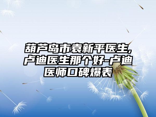 葫芦岛市袁新平医生,卢迪医生那个好-卢迪医师口碑爆表