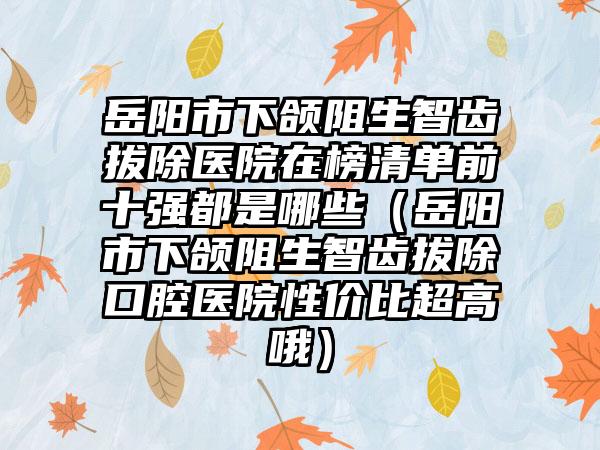 岳阳市下颌阻生智齿拔除医院在榜清单前十强都是哪些（岳阳市下颌阻生智齿拔除口腔医院性价比超高哦）