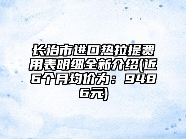 长治市进口热拉提费用表明细全新介绍(近6个月均价为：9486元)