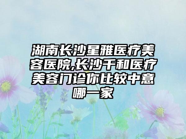 湖南长沙星雅医疗美容医院,长沙千和医疗美容门诊你比较中意哪一家