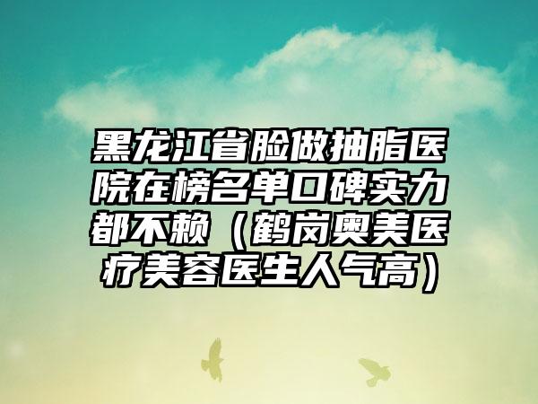 黑龙江省脸做抽脂医院在榜名单口碑实力都不赖（鹤岗奥美医疗美容医生人气高）