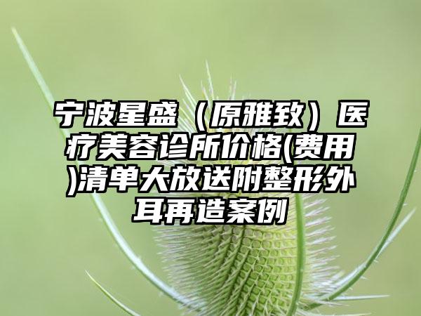 宁波星盛（原雅致）医疗美容诊所价格(费用)清单大放送附整形外耳再造案例