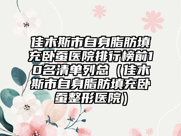 佳木斯市自身脂肪填充卧蚕医院排行榜前10名清单列总（佳木斯市自身脂肪填充卧蚕整形医院）