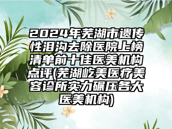 2024年芜湖市遗传性泪沟去除医院上榜清单前十佳医美机构点评(芜湖屹美医疗美容诊所实力碾压各大医美机构)