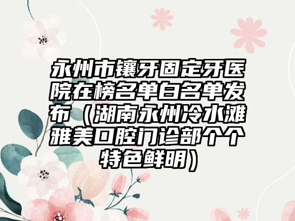 永州市镶牙固定牙医院在榜名单白名单发布（湖南永州冷水滩雅美口腔门诊部个个特色鲜明）