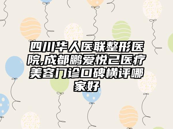 四川华人医联整形医院,成都鹏爱悦己医疗美容门诊口碑横评哪家好