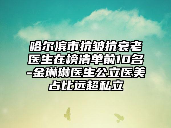 哈尔滨市抗皱抗衰老医生在榜清单前10名-金琳琳医生公立医美占比远超私立