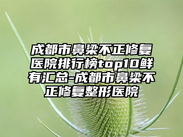 成都市鼻梁不正修复医院排行榜top10鲜有汇总-成都市鼻梁不正修复整形医院