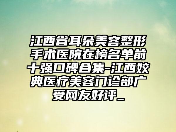 江西省耳朵美容整形手术医院在榜名单前十强口碑合集-江西姣典医疗美容门诊部广受网友好评_