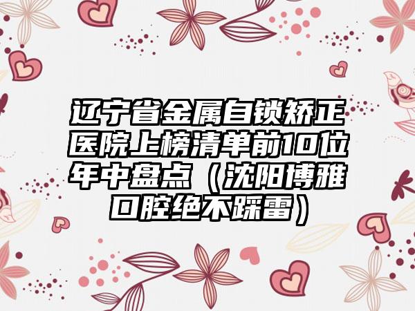 辽宁省金属自锁矫正医院上榜清单前10位年中盘点（沈阳博雅口腔绝不踩雷）