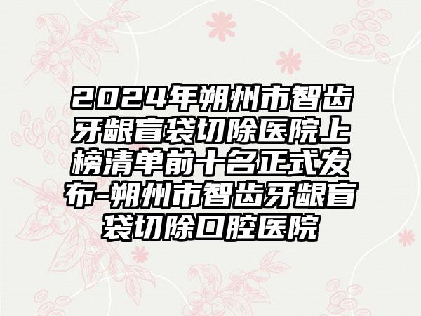 2024年朔州市智齿牙龈盲袋切除医院上榜清单前十名正式发布-朔州市智齿牙龈盲袋切除口腔医院