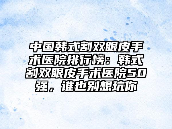 中国韩式割双眼皮手术医院排行榜：韩式割双眼皮手术医院50强，谁也别想坑你