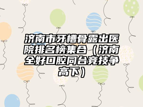 济南市牙槽骨露出医院排名榜集合（济南全好口腔同台竞技争高下）