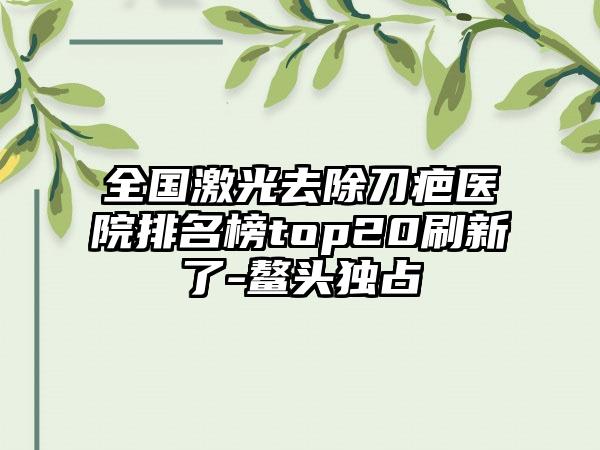 全国激光去除刀疤医院排名榜top20刷新了-鳌头独占