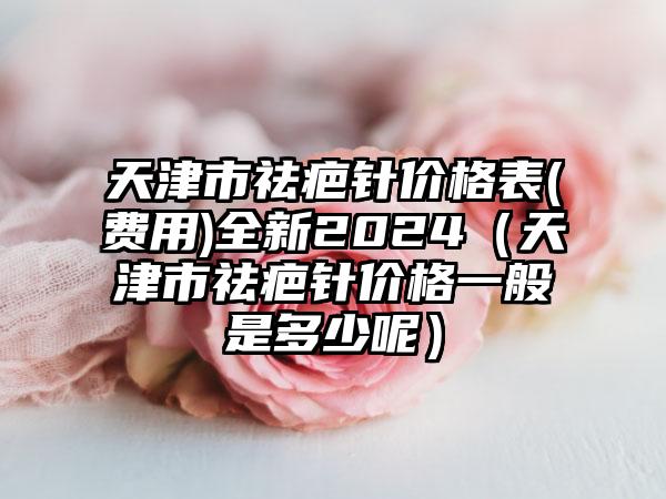 天津市祛疤针价格表(费用)全新2024（天津市祛疤针价格一般是多少呢）