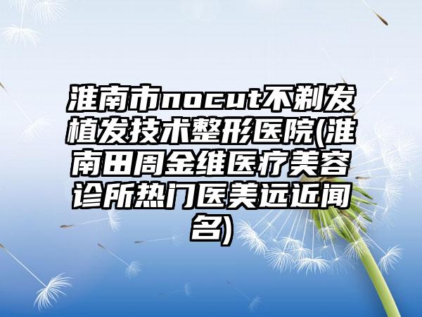 淮南市nocut不剃发植发技术整形医院(淮南田周金维医疗美容诊所热门医美远近闻名)