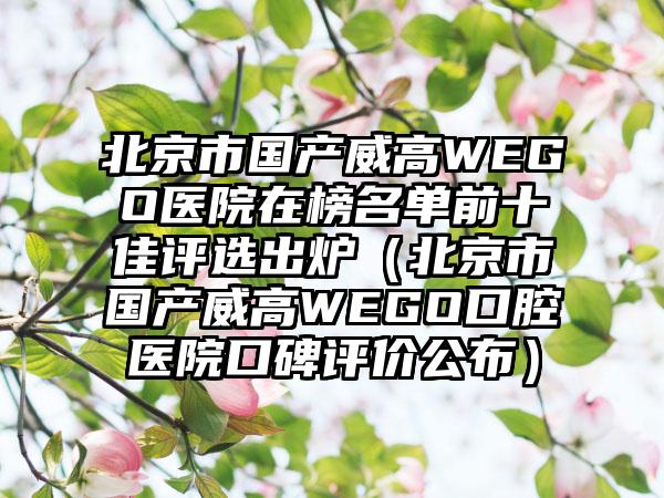 北京市国产威高WEGO医院在榜名单前十佳评选出炉（北京市国产威高WEGO口腔医院口碑评价公布）