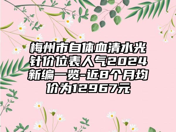 梅州市自体血清水光针价位表人气2024新编一览-近8个月均价为12967元