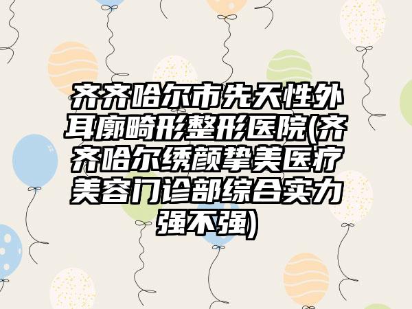 齐齐哈尔市先天性外耳廓畸形整形医院(齐齐哈尔绣颜挚美医疗美容门诊部综合实力强不强)